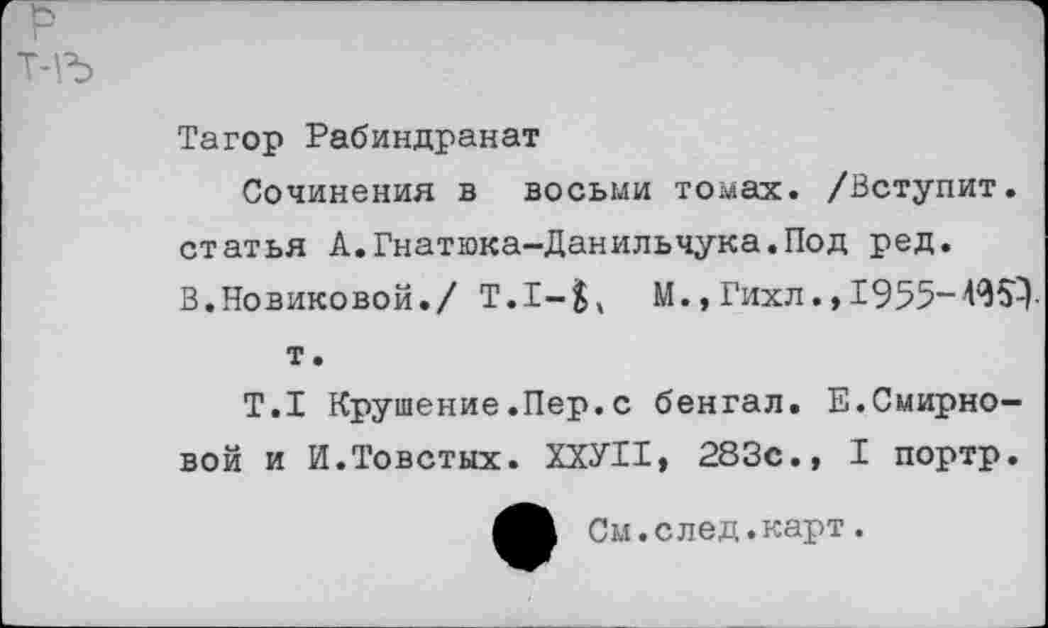 ﻿т-гь
Тагор Рабиндранат
Сочинения в восьми томах. /Вступит, статья А.Гнатюка-Данильчука.Под ред.
В.Новиковой./ Т.1-^ М.,Гихл.,1955-т
т.
Т.1 Крушение.Пер.с бенгал. Е.Смирновой и И.Товстых. ХХУИ, 283с., I портр.
См.след.карт.